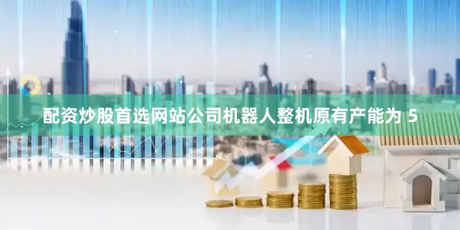 配资炒股首选网站公司机器人整机原有产能为 5