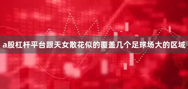 a股杠杆平台跟天女散花似的覆盖几个足球场大的区域