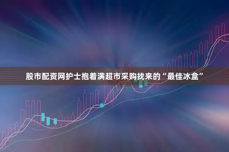 股市配资网护士抱着满超市采购找来的“最佳冰盒”