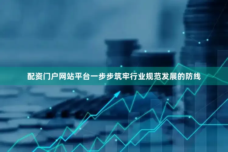 配资门户网站平台一步步筑牢行业规范发展的防线